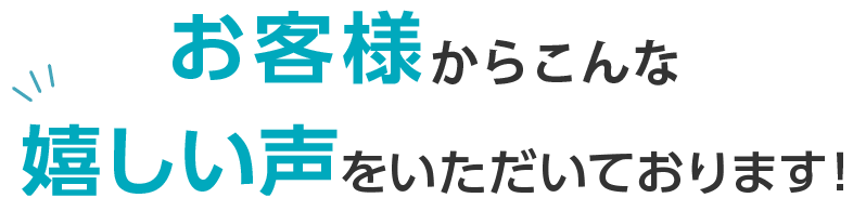 たくさんのお客様から嬉しい声をいただいております!